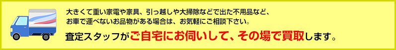 大きくて重い家電や家具、引っ越しや大掃除などで出た不用品など、お車で運べないお品物がある場合は、お気軽にご相談下さい。モンドプラスの査定スタッフがご自宅にお伺いして、その場で買取します。